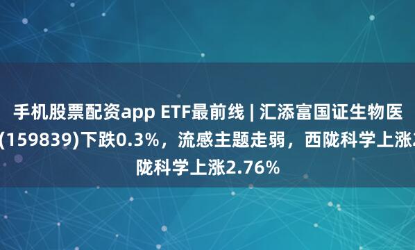 手机股票配资app ETF最前线 | 汇添富国证生物医药ETF(159839)下跌0.3%，流感主题走弱，西陇科学上涨2.76%