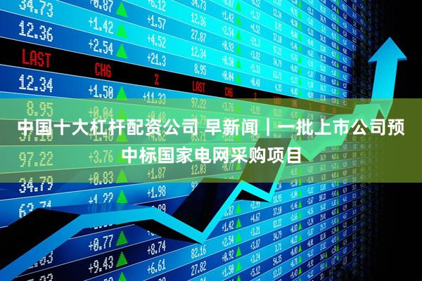 中国十大杠杆配资公司 早新闻｜一批上市公司预中标国家电网采购项目