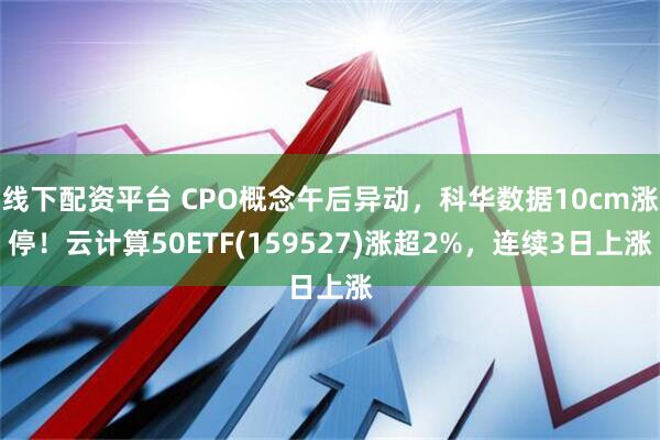 线下配资平台 CPO概念午后异动，科华数据10cm涨停！云计算50ETF(159527)涨超2%，连续3日上涨