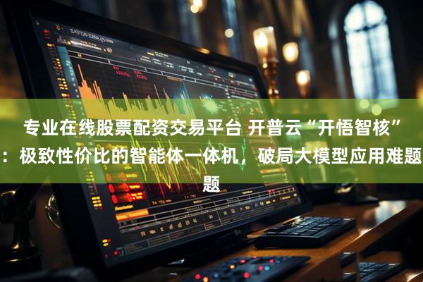 专业在线股票配资交易平台 开普云“开悟智核”：极致性价比的智能体一体机，破局大模型应用难题