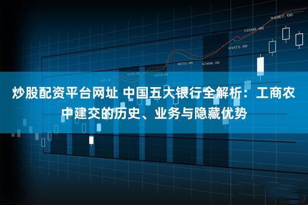 炒股配资平台网址 中国五大银行全解析：工商农中建交的历史、业务与隐藏优势