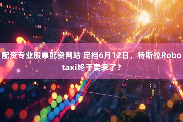 配资专业股票配资网站 定档6月12日，特斯拉Robotaxi终于要来了？