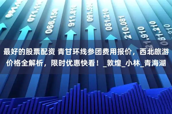 最好的股票配资 青甘环线参团费用报价，西北旅游价格全解析，限时优惠快看！_敦煌_小林_青海湖