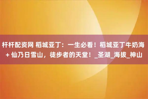 杆杆配资网 稻城亚丁：一生必看！稻城亚丁牛奶海 + 仙乃日雪山，徒步者的天堂！_圣湖_海拔_神山