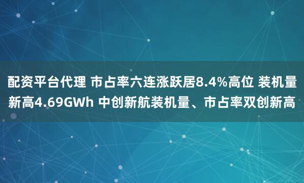 配资平台代理 市占率六连涨跃居8.4%高位 装机量新高4.69GWh 中创新航装机量、市占率双创新高